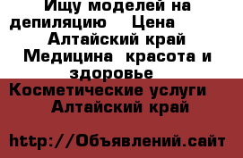 Ищу моделей на депиляцию  › Цена ­ 500 - Алтайский край Медицина, красота и здоровье » Косметические услуги   . Алтайский край